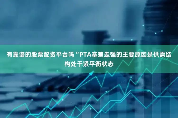 有靠谱的股票配资平台吗“PTA基差走强的主要原因是供需结构处于紧平衡状态