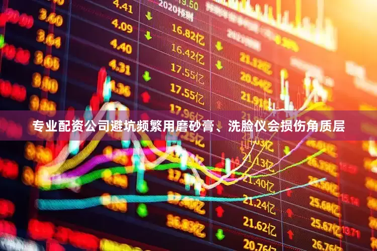 专业配资公司避坑频繁用磨砂膏、洗脸仪会损伤角质层