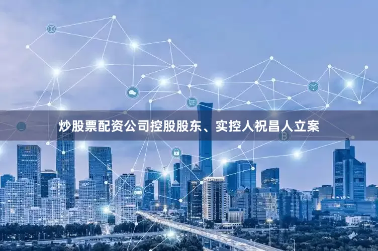 炒股票配资公司控股股东、实控人祝昌人立案