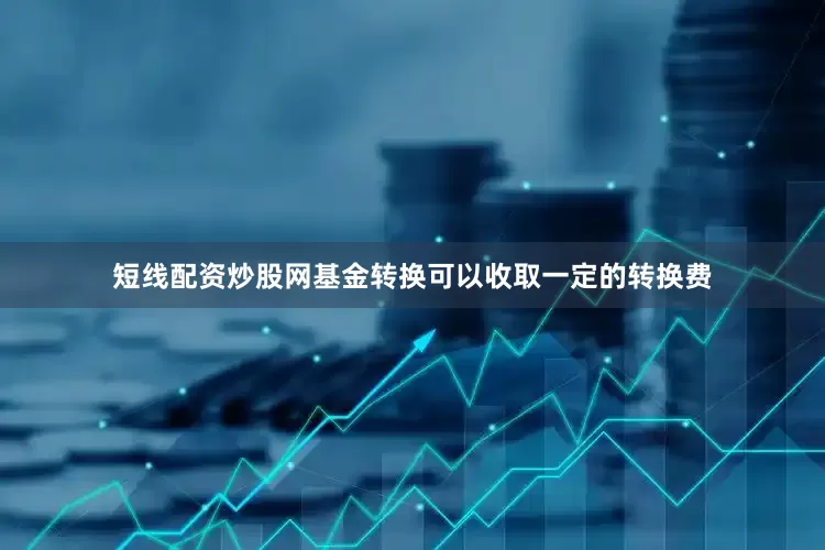 短线配资炒股网基金转换可以收取一定的转换费