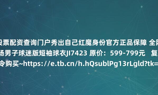 在线股票配资查询门户秀出自己红魔身份官方正品保障 全网销量领先 曼联25-26赛季客场男子球迷版短袖球衣JI7423 原价：599-799元   复制下方淘口令购买~https://e.tb.cn/h.hQsublPg13rLgld?tk=3leD4de8tMZ HU293 曼联25-26赛季客场男子球员版短袖球衣JI7424 原价：1099-1299元   复制下方淘口令购买~https://e
