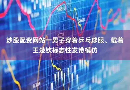炒股配资网站一男子穿着乒乓球服、戴着王楚钦标志性发带模仿