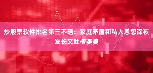 炒股票软件排名第三不晒：家庭矛盾和私人恩怨深夜发长文吐槽婆婆