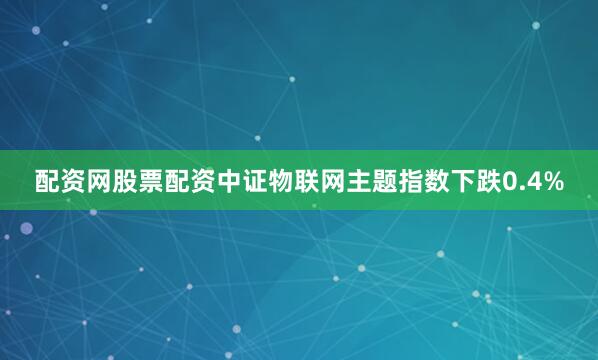 配资网股票配资中证物联网主题指数下跌0.4%