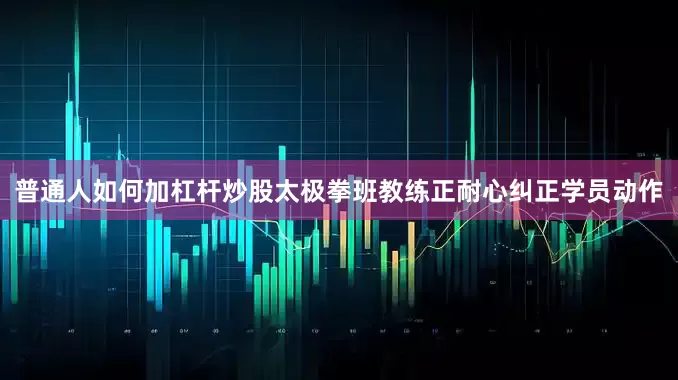 普通人如何加杠杆炒股太极拳班教练正耐心纠正学员动作