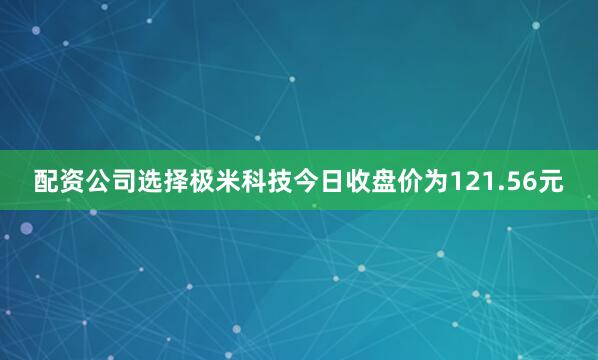 配资公司选择极米科技今日收盘价为121.56元